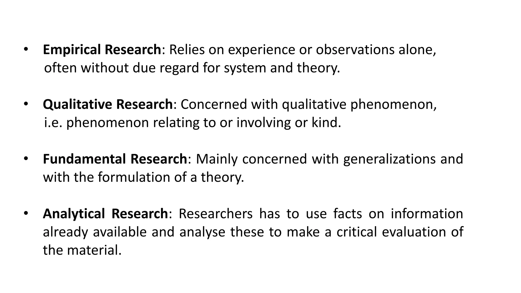 • Empirical Research: Relies on experience or observations alone,
often without due regard for system and theory.
• Qualitative Research: Concerned with qualitative phenomenon,
i.e. phenomenon relating to or involving or kind.
• Fundamental Research: Mainly concerned with generalizations and
with the formulation of a theory.
• Analytical Research: Researchers has to use facts on information
already available and analyse these to make a critical evaluation of
the material.
 