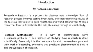 Introduction
Re + Search = Research
Research – Research is a process to discover new knowledge. Part of
research process involves testing hypothesis, and then examining results of
the tests as they relate to both hypothesis and world around you. When a
researcher forms a hypothesis, this acts like a map through research study.
Research Methodology – is a way to systematically solve
a research problem. It is a science of studying how research is done
scientifically. Essentially it is the procedure by which researchers go about
their work of describing, evaluating and predicting phenomenon. It aims to
give the work plan of research.
 