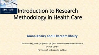 Introduction to Research
Methodology in Health Care
Amna Khairy abdul kareem khairy
MBBS(U of K) , MPH (NU) DRME (NU)MDCommunity Medicine candidate
EPI Hub Centre
For research and capacity building
 
