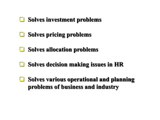  Solves investment problems
 Solves pricing problems
 Solves allocation problems
 Solves decision making issues in HR
 Solves various operational and planning
problems of business and industry
 