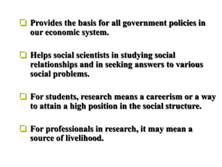  Provides the basis for all government policies in
our economic system.
 Helps social scientists in studying social
relationships and in seeking answers to various
social problems.
 For students, research means a careerism or a way
to attain a high position in the social structure.
 For professionals in research, it may mean a
source of livelihood.
 