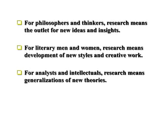  For philosophers and thinkers, research means
the outlet for new ideas and insights.
 For literary men and women, research means
development of new styles and creative work.
 For analysts and intellectuals, research means
generalizations of new theories.
 
