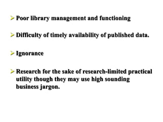  Poor library management and functioning
 Difficulty of timely availability of published data.
 Ignorance
 Research for the sake of research-limited practical
utility though they may use high sounding
business jargon.
 