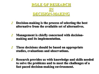 ROLE OF RESEARCH
IN
DECISION-MAKING
♪ Decision-making is the process of selecting the best
alternative from the available set of alternatives.
♪ Management is chiefly concerned with decision-
making and its implementation.
♪ These decisions should be based on appropriate
studies, evaluations and observations.
♪ Research provides us with knowledge and skills needed
to solve the problems and to meet the challenges of a
fast paced decision-making environment.
 