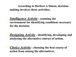 According to Herbert A Simon, decision-
making involves three activities:
 Intelligence Activity - scanning the
environment for identifying conditions necessary
for the decision.
 Designing Activity - identifying, developing and
analyzing the alternative courses of action.
 Choice Activity - choosing the best course of
action from among the alternatives.
 