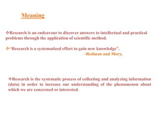 Meaning
Research is an endeavour to discover answers to intellectual and practical
problems through the application of scientific method.
“Research is a systematized effort to gain new knowledge”.
-Redman and Mory.
Research is the systematic process of collecting and analyzing information
(data) in order to increase our understanding of the phenomenon about
which we are concerned or interested.
 