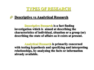 TYPES OF RESEARCH
 Descriptive vs Analytical Research
Descriptive Research is a fact finding
investigation which is aimed at describing the
characteristics of individual, situation or a group (or)
describing the state of affairs as it exists at present.
Analytical Research is primarily concerned
with testing hypothesis and specifying and interpreting
relationships, by analyzing the facts or information
already available.
 
