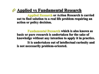  Applied vs Fundamental Research
Applied Research or Action Research is carried
out to find solution to a real life problem requiring an
action or policy decision.
Fundamental Research which is also known as
basic or pure research is undertaken for the sake of
knowledge without any intention to apply it in practice.
It is undertaken out of intellectual curiosity and
is not necessarily problem-oriented.
 