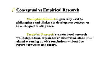  Conceptual vs Empirical Research
Conceptual Research is generally used by
philosophers and thinkers to develop new concepts or
to reinterpret existing ones.
Empirical Research is a data based research
which depends on experience or observation alone. It is
aimed at coming up with conclusions without due
regard for system and theory.
 