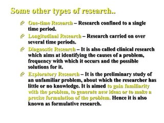 Some other types of research..
 One-time Research – Research confined to a single
time period.
 Longitudinal Research – Research carried on over
several time periods.
 Diagnostic Research – It is also called clinical research
which aims at identifying the causes of a problem,
frequency with which it occurs and the possible
solutions for it.
 Exploratory Research – It is the preliminary study of
an unfamiliar problem, about which the researcher has
little or no knowledge. It is aimed to gain familiarity
with the problem, to generate new ideas or to make a
precise formulation of the problem. Hence it is also
known as formulative research.
 
