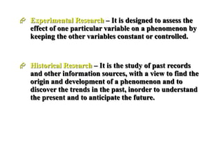  Experimental Research – It is designed to assess the
effect of one particular variable on a phenomenon by
keeping the other variables constant or controlled.
 Historical Research – It is the study of past records
and other information sources, with a view to find the
origin and development of a phenomenon and to
discover the trends in the past, inorder to understand
the present and to anticipate the future.
 
