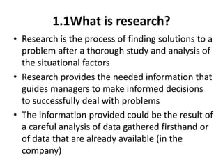 1.1What is research?
• Research is the process of finding solutions to a
problem after a thorough study and analysis of
the situational factors
• Research provides the needed information that
guides managers to make informed decisions
to successfully deal with problems
• The information provided could be the result of
a careful analysis of data gathered firsthand or
of data that are already available (in the
company)
 
