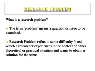 RESEARCH PROBLEM
What is a research problem?
 The term ‘problem’ means a question or issue to be
examined.
 Research Problem refers to some difficulty /need
which a researcher experiences in the context of either
theoretical or practical situation and wants to obtain a
solution for the same.
 