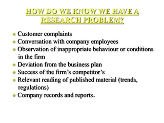 HOW DO WE KNOW WE HAVE A
RESEARCH PROBLEM?
 Customer complaints
 Conversation with company employees
 Observation of inappropriate behaviour or conditions
in the firm
 Deviation from the business plan
 Success of the firm’s competitor’s
 Relevant reading of published material (trends,
regulations)
 Company records and reports.
 