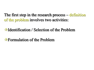 The first step in the research process – definition
of the problem involves two activities:
Identification / Selection of the Problem
Formulation of the Problem
 