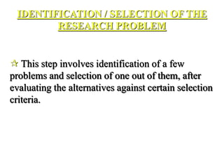 IDENTIFICATION / SELECTION OF THE
RESEARCH PROBLEM
 This step involves identification of a few
problems and selection of one out of them, after
evaluating the alternatives against certain selection
criteria.
 