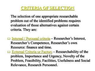 CRITERIA OF SELECTION
The selection of one appropriate researchable
problem out of the identified problems requires
evaluation of those alternatives against certain
criteria. They are:
 Internal / Personal criteria – Researcher’s Interest,
Researcher’s Competence, Researcher’s own
Resource: finance and time.
 External Criteria or Factors – Researchability of the
problem, Importance and Urgency, Novelty of the
Problem, Feasibility, Facilities, Usefulness and Social
Relevance, Research Personnel.
 