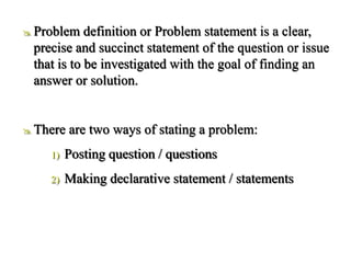  Problem definition or Problem statement is a clear,
precise and succinct statement of the question or issue
that is to be investigated with the goal of finding an
answer or solution.
 There are two ways of stating a problem:
1) Posting question / questions
2) Making declarative statement / statements
 