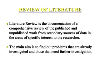 REVIEW OF LITERATURE
 Literature Review is the documentation of a
comprehensive review of the published and
unpublished work from secondary sources of data in
the areas of specific interest to the researcher.
 The main aim is to find out problems that are already
investigated and those that need further investigation.
 