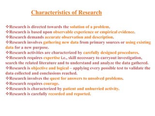 Characteristics of Research
Research is directed towards the solution of a problem.
Research is based upon observable experience or empirical evidence.
Research demands accurate observation and description.
Research involves gathering new data from primary sources or using existing
data for a new purpose.
Research activities are characterized by carefully designed procedures.
Research requires expertise i.e., skill necessary to carryout investigation,
search the related literature and to understand and analyze the data gathered.
Research is objective and logical – applying every possible test to validate the
data collected and conclusions reached.
Research involves the quest for answers to unsolved problems.
Research requires courage.
Research is characterized by patient and unhurried activity.
Research is carefully recorded and reported.
 