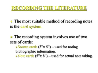RECORDING THE LITERATURE
 The most suitable method of recording notes
is the card system.
 The recording system involves use of two
sets of cards:
Source cards (3”x 5”) – used for noting
bibliographic information.
Note cards (5”x 8”) – used for actual note taking.
 