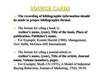 SOURCE CARDS
 The recording of bibliographic information should
be made in proper bibliographic format.
 The format for citing a book is:
Author’s name, (year), Title of the book, Place of
publication, Publisher’s name.
 For Example; Koontz Harold (1980), Management,
New Delhi, McGraw-Hill International.
 The format for citing a journal article is:
Author’s name, (year), Title of the article, Journal
name, Volume (number), pages.
 For Example; Sheth J.N (1973), A Model of Industrial
Buying Behaviour, Journal of Marketing, 37(4), 50-56.
 