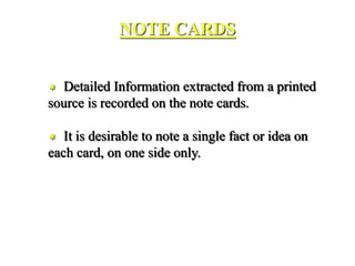 NOTE CARDS
 Detailed Information extracted from a printed
source is recorded on the note cards.
 It is desirable to note a single fact or idea on
each card, on one side only.
 