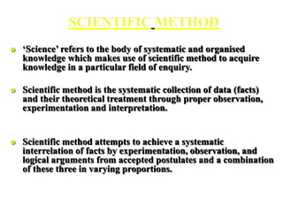 SCIENTIFIC METHOD
 ‘Science’ refers to the body of systematic and organised
knowledge which makes use of scientific method to acquire
knowledge in a particular field of enquiry.
 Scientific method is the systematic collection of data (facts)
and their theoretical treatment through proper observation,
experimentation and interpretation.
 Scientific method attempts to achieve a systematic
interrelation of facts by experimentation, observation, and
logical arguments from accepted postulates and a combination
of these three in varying proportions.
 