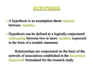 HYPOTHESIS
 A hypothesis is an assumption about relations
between variables.
 Hypothesis can be defined as a logically conjectured
relationship between two or more variables expressed
in the form of a testable statement.
Relationships are conjectured on the basis of the
network of associations established in the theoretical
framework formulated for the research study.
 