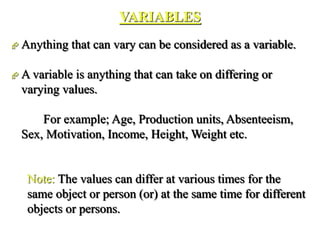 VARIABLES
 Anything that can vary can be considered as a variable.
 A variable is anything that can take on differing or
varying values.
For example; Age, Production units, Absenteeism,
Sex, Motivation, Income, Height, Weight etc.
Note: The values can differ at various times for the
same object or person (or) at the same time for different
objects or persons.
 
