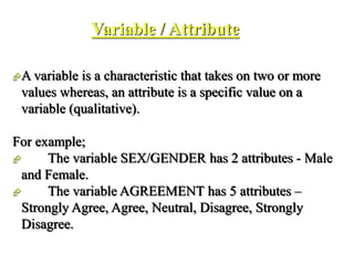 Variable / Attribute
A variable is a characteristic that takes on two or more
values whereas, an attribute is a specific value on a
variable (qualitative).
For example;
 The variable SEX/GENDER has 2 attributes - Male
and Female.
 The variable AGREEMENT has 5 attributes –
Strongly Agree, Agree, Neutral, Disagree, Strongly
Disagree.
 
