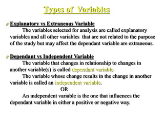 Types of Variables
 Explanatory vs Extraneous Variable
The variables selected for analysis are called explanatory
variables and all other variables that are not related to the purpose
of the study but may affect the dependant variable are extraneous.
 Dependant vs Independent Variable
The variable that changes in relationship to changes in
another variable(s) is called dependant variable.
The variable whose change results in the change in another
variable is called an independent variable.
OR
An independent variable is the one that influences the
dependant variable in either a positive or negative way.
 