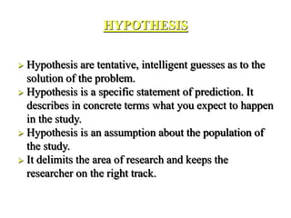 HYPOTHESIS
 Hypothesis are tentative, intelligent guesses as to the
solution of the problem.
 Hypothesis is a specific statement of prediction. It
describes in concrete terms what you expect to happen
in the study.
 Hypothesis is an assumption about the population of
the study.
 It delimits the area of research and keeps the
researcher on the right track.
 