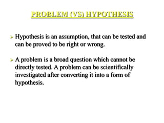 PROBLEM (VS) HYPOTHESIS
 Hypothesis is an assumption, that can be tested and
can be proved to be right or wrong.
 A problem is a broad question which cannot be
directly tested. A problem can be scientifically
investigated after converting it into a form of
hypothesis.
 