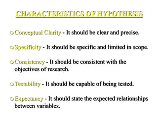 CHARACTERISTICS OF HYPOTHESIS
 Conceptual Clarity - It should be clear and precise.
 Specificity - It should be specific and limited in scope.
 Consistency - It should be consistent with the
objectives of research.
 Testability - It should be capable of being tested.
 Expectancy - It should state the expected relationships
between variables.
 