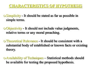 CHARACTERISTICS OF HYPOTHESIS
 Simplicity - It should be stated as far as possible in
simple terms.
 Objectivity - It should not include value judgments,
relative terms or any moral preaching.
 Theoretical Relevance - It should be consistent with a
substantial body of established or known facts or existing
theory.
 Availability of Techniques – Statistical methods should
be available for testing the proposed hypothesis.
 