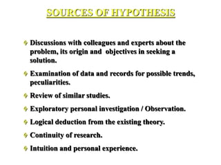  Discussions with colleagues and experts about the
problem, its origin and objectives in seeking a
solution.
 Examination of data and records for possible trends,
peculiarities.
 Review of similar studies.
 Exploratory personal investigation / Observation.
 Logical deduction from the existing theory.
 Continuity of research.
 Intuition and personal experience.
SOURCES OF HYPOTHESIS
 