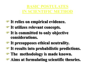 BASIC POSTULATES
IN SCIENTIFIC METHOD
 It relies on empirical evidence.
 It utilizes relevant concepts.
 It is committed to only objective
considerations.
 It presupposes ethical neutrality.
 It results into probabilistic predictions.
 The methodology is made known.
 Aims at formulating scientific theories.
 