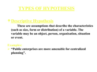 Descriptive Hypothesis
These are assumptions that describe the characteristics
(such as size, form or distribution) of a variable. The
variable may be an object, person, organisation, situation
or event.
Examples:
 “Public enterprises are more amenable for centralized
planning”.
TYPES OF HYPOTHESIS
 