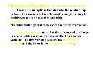 Relational Hypothesis [Explanatory Hypothesis]
These are assumptions that describe the relationship
between two variables. The relationship suggested may be
positive, negative or causal relationship.
Examples:
 “Families with higher incomes spend more for recreation”.
Causal Hypothesis state that the existence of or change
in one variable causes or leads to an effect on another
variable. The first variable is called the independent
variable and the latter is the dependant variable.
 
