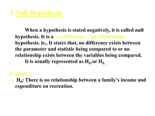 Null Hypothesis
When a hypothesis is stated negatively, it is called null
hypothesis. It is a ‘no difference’, ‘no relationship’
hypothesis. ie., It states that, no difference exists between
the parameter and statistic being compared to or no
relationship exists between the variables being compared.
It is usually represented as HO or H0 .
Example:
 H0: There is no relationship between a family’s income and
expenditure on recreation.
 