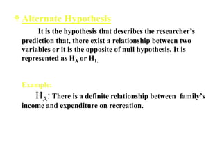 Alternate Hypothesis
It is the hypothesis that describes the researcher’s
prediction that, there exist a relationship between two
variables or it is the opposite of null hypothesis. It is
represented as HA or H1.
Example:
HA: There is a definite relationship between family’s
income and expenditure on recreation.
 