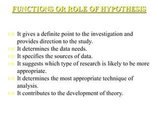 FUNCTIONS OR ROLE OF HYPOTHESIS
 It gives a definite point to the investigation and
provides direction to the study.
 It determines the data needs.
 It specifies the sources of data.
 It suggests which type of research is likely to be more
appropriate.
 It determines the most appropriate technique of
analysis.
 It contributes to the development of theory.
 