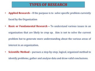• Applied Research – If the purpose is to solve specific problem currently
faced by the Organization
• Basic or Fundamental Research – To understand various issues in an
organization that are likely to crop up. Aim is not to solve the current
problem but to generate more understanding about the various areas of
interest in an organization.
• Scientific Method – pursues a step-by-step, logical, organized method to
identify problems, gather and analyze data and draw valid conclusions.
TYPES OF RESEARCH
 
