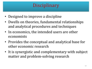 • Designed to improve a discipline
• Dwells on theories, fundamental relationships
and analytical procedures and techniques
• In economics, the intended users are other
economists
• Provides the conceptual and analytical base for
other economic research
• It is synergistic and complementary with subject
matter and problem-solving research
19
Disciplinary
 