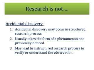 Research is not….
Accidental discovery :
1. Accidental discovery may occur in structured
research process.
2. Usually takes the form of a phenomenon not
previously noticed.
3. May lead to a structured research process to
verify or understand the observation.
 