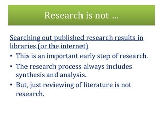 Research is not …
Searching out published research results in
libraries (or the internet)
• This is an important early step of research.
• The research process always includes
synthesis and analysis.
• But, just reviewing of literature is not
research.
 