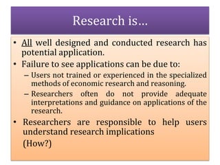 • All well designed and conducted research has
potential application.
• Failure to see applications can be due to:
– Users not trained or experienced in the specialized
methods of economic research and reasoning.
– Researchers often do not provide adequate
interpretations and guidance on applications of the
research.
• Researchers are responsible to help users
understand research implications
(How?)
Research is…
 