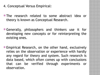 4. Conceptual Versus Empirical:
 The research related to some abstract idea or
theory is known as Conceptual Research.
 Generally, philosophers and thinkers use it for
developing new concepts or for reinterpreting the
existing ones.
 Empirical Research, on the other hand, exclusively
relies on the observation or experience with hardly
any regard for theory and system. Such research is
data based, which often comes up with conclusions
that can be verified through experiments or
observation.
 