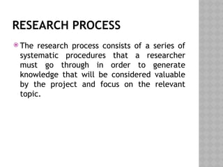 RESEARCH PROCESS
 The research process consists of a series of
systematic procedures that a researcher
must go through in order to generate
knowledge that will be considered valuable
by the project and focus on the relevant
topic.
 